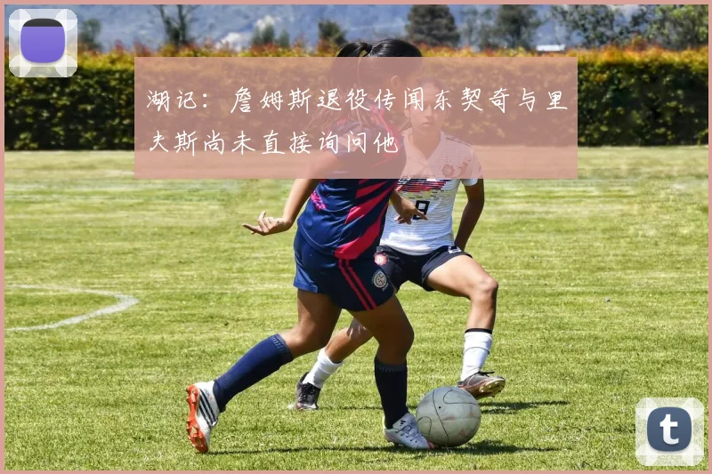 湖记：詹姆斯退役传闻东契奇与里夫斯尚未直接询问他