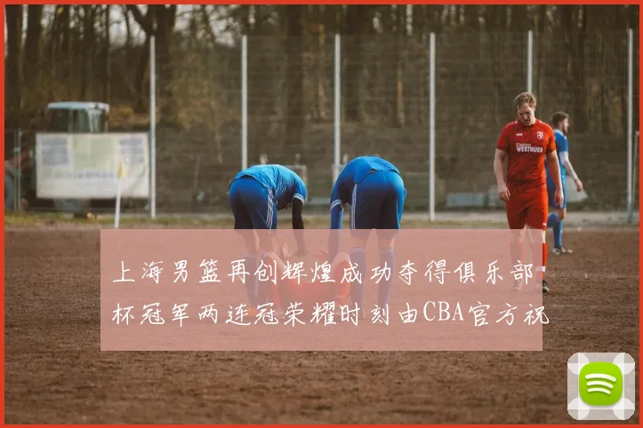 上海男篮再创辉煌成功夺得俱乐部杯冠军两连冠荣耀时刻由CBA官方祝贺