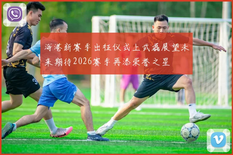 海港新赛季出征仪式上武磊展望未来期待2026赛季再添荣誉之星