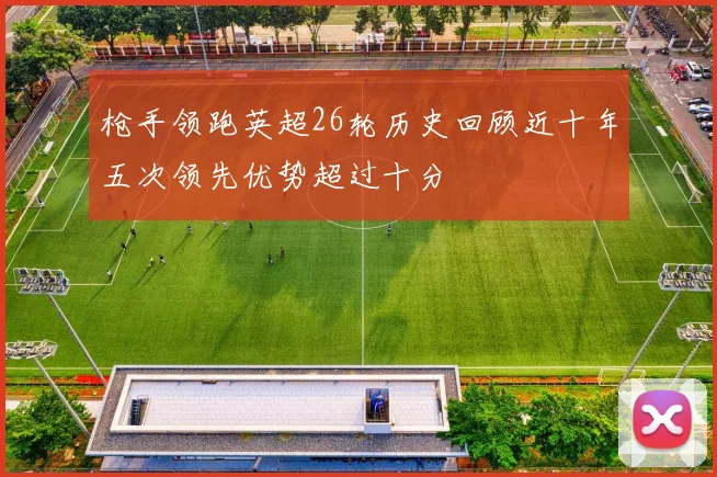 枪手领跑英超26轮历史回顾近十年五次领先优势超过十分