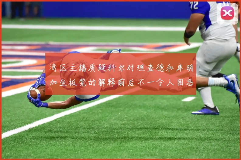 湾区主播质疑科尔对理查德和库明加坐板凳的解释前后不一令人困惑