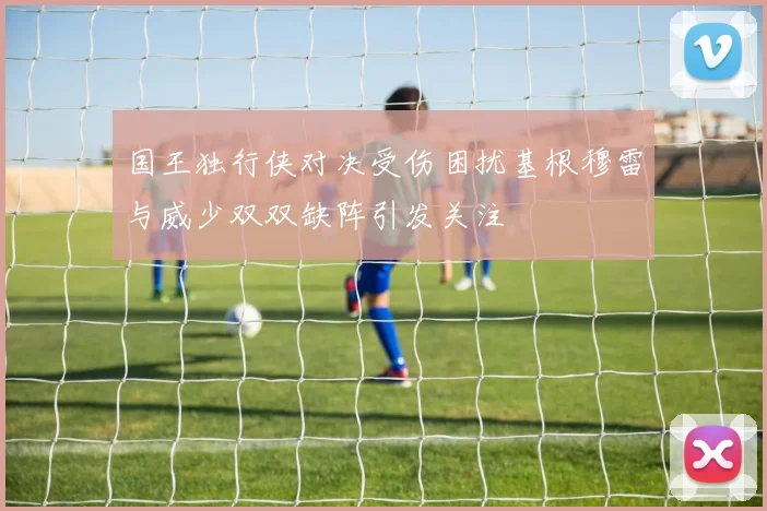 国王独行侠对决受伤困扰基根穆雷与威少双双缺阵引发关注