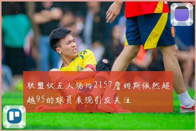 联盟仅五人场均2157詹姆斯依然超越95的球员表现引发关注