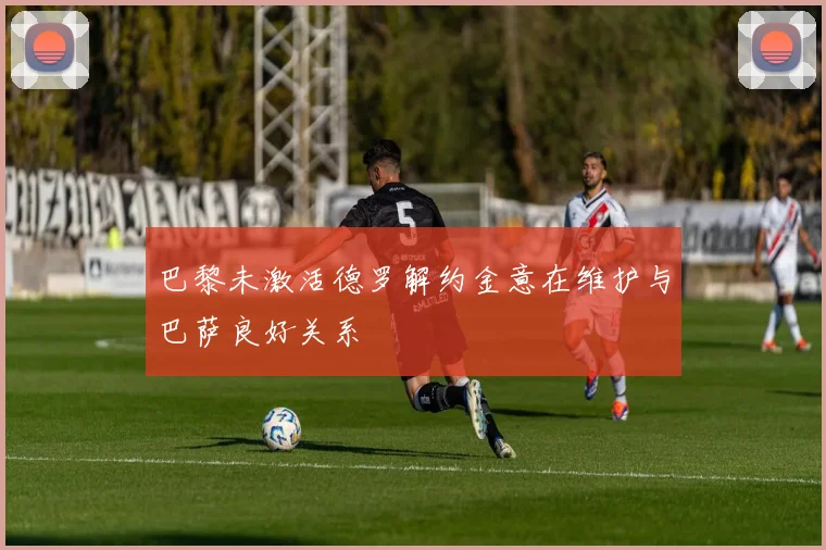 巴黎未激活德罗解约金意在维护与巴萨良好关系
