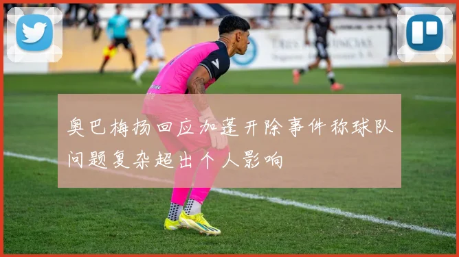 奥巴梅扬回应加蓬开除事件称球队问题复杂超出个人影响