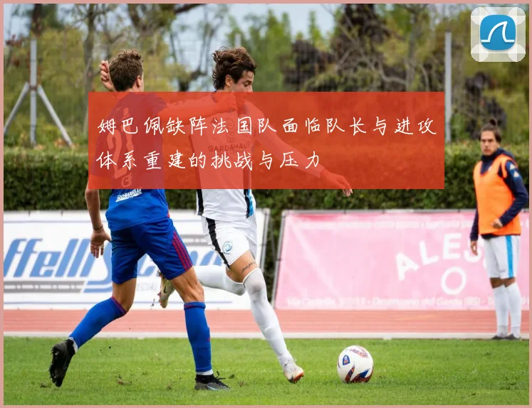 姆巴佩缺阵法国队面临队长与进攻体系重建的挑战与压力