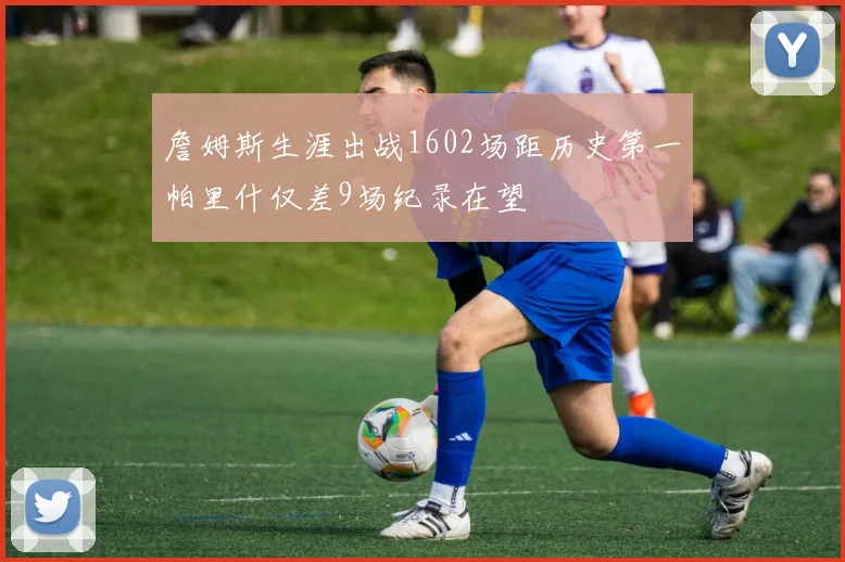 詹姆斯生涯出战1602场距历史第一帕里什仅差9场纪录在望