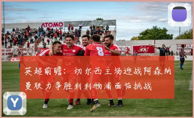 英超前瞻：切尔西主场迎战阿森纳曼联力争胜利利物浦面临挑战