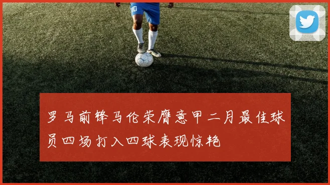 罗马前锋马伦荣膺意甲二月最佳球员四场打入四球表现惊艳