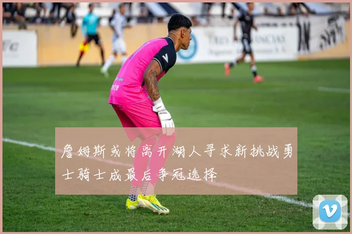 詹姆斯或将离开湖人寻求新挑战勇士骑士成最后争冠选择