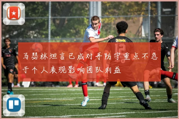 马瑟林坦言已成对手防守重点不急于个人表现影响团队利益