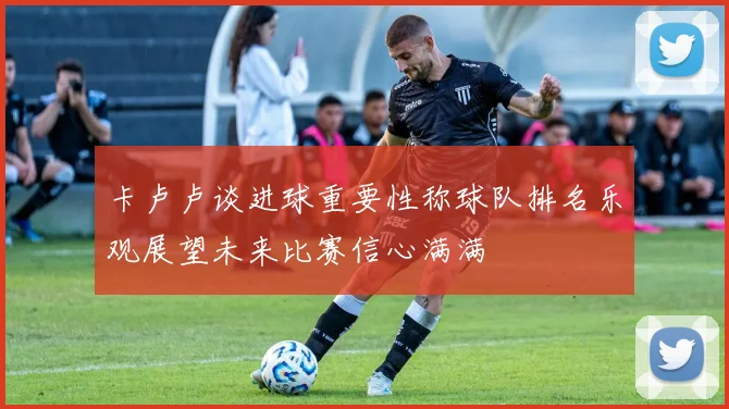 卡卢卢谈进球重要性称球队排名乐观展望未来比赛信心满满