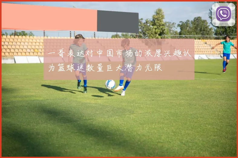 一哥表达对中国市场的浓厚兴趣认为篮球迷数量巨大潜力无限