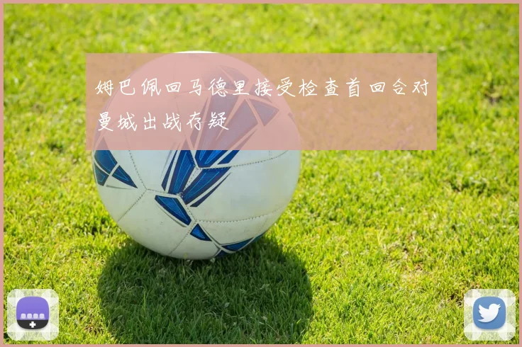 姆巴佩回马德里接受检查首回合对曼城出战存疑