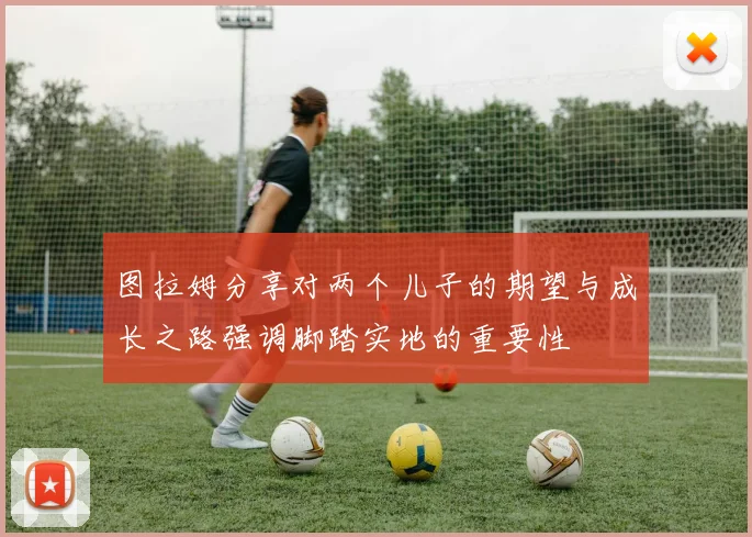 图拉姆分享对两个儿子的期望与成长之路强调脚踏实地的重要性