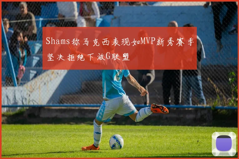 Shams称马克西表现如MVP新秀赛季坚决拒绝下放G联盟