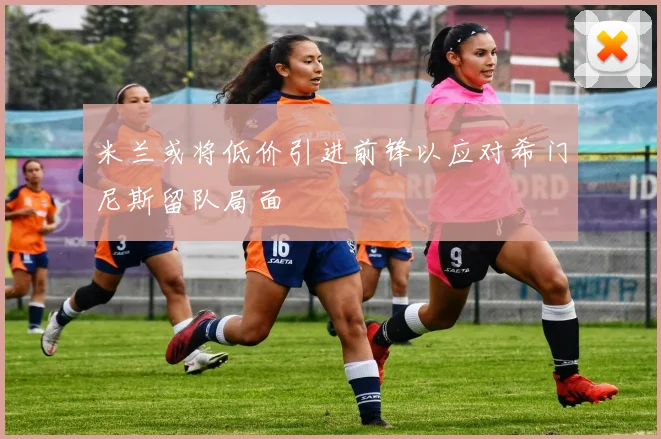 米兰或将低价引进前锋以应对希门尼斯留队局面