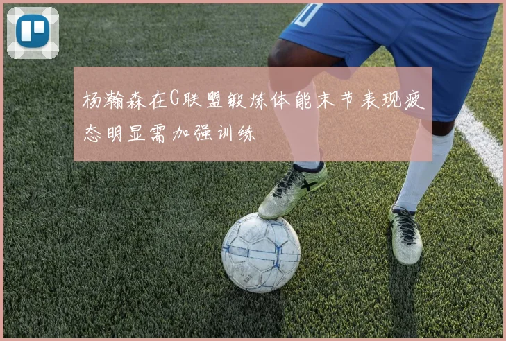 杨瀚森在G联盟锻炼体能末节表现疲态明显需加强训练