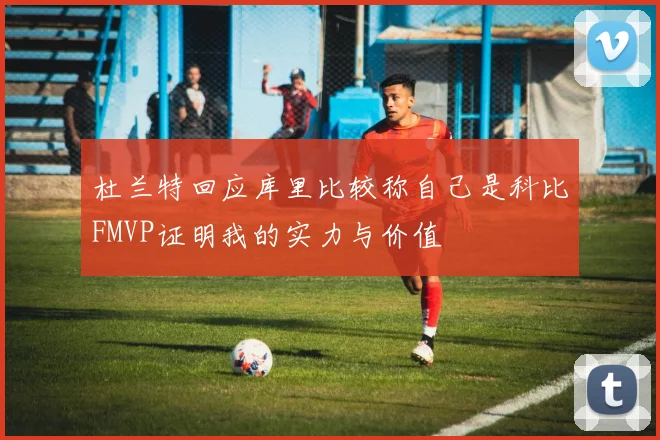杜兰特回应库里比较称自己是科比FMVP证明我的实力与价值
