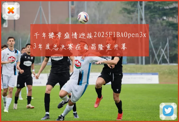千年豫章盛情迎接2025FIBAOpen3x3年度总决赛在南昌隆重开幕