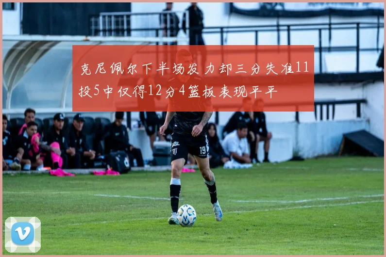 克尼佩尔下半场发力却三分失准11投5中仅得12分4篮板表现平平