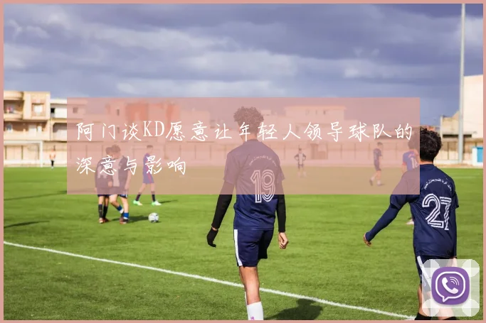 阿门谈KD愿意让年轻人领导球队的深意与影响
