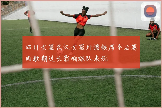 四川女篮武汉女篮外援缺席季后赛间歇期过长影响球队表现