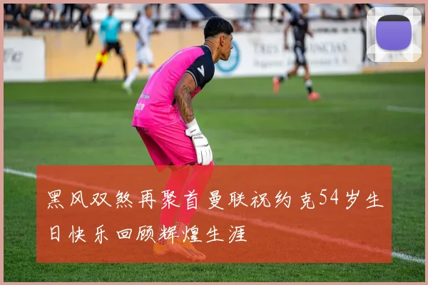 黑风双煞再聚首曼联祝约克54岁生日快乐回顾辉煌生涯