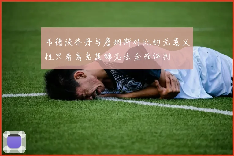 韦德谈乔丹与詹姆斯对比的无意义性只看高光集锦无法全面评判