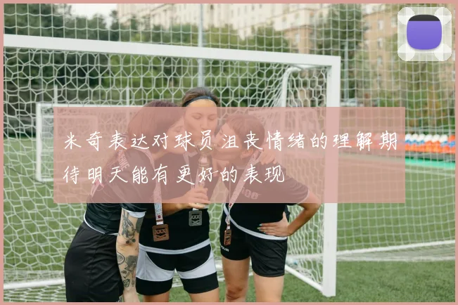 米奇表达对球员沮丧情绪的理解期待明天能有更好的表现