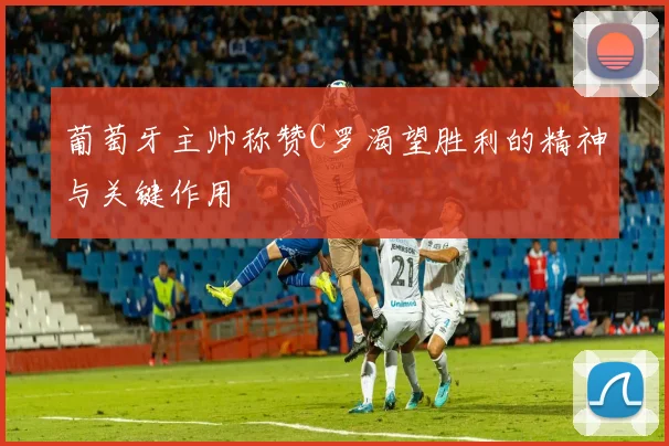 葡萄牙主帅称赞C罗渴望胜利的精神与关键作用