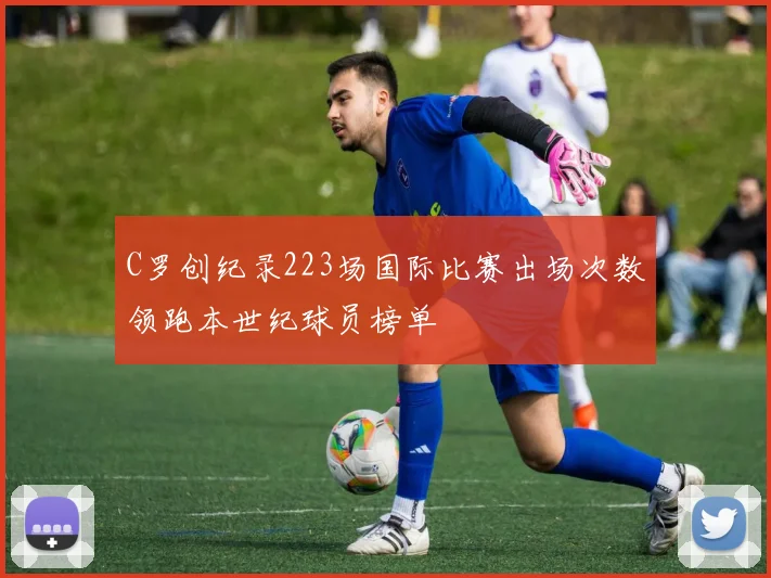 C罗创纪录223场国际比赛出场次数领跑本世纪球员榜单