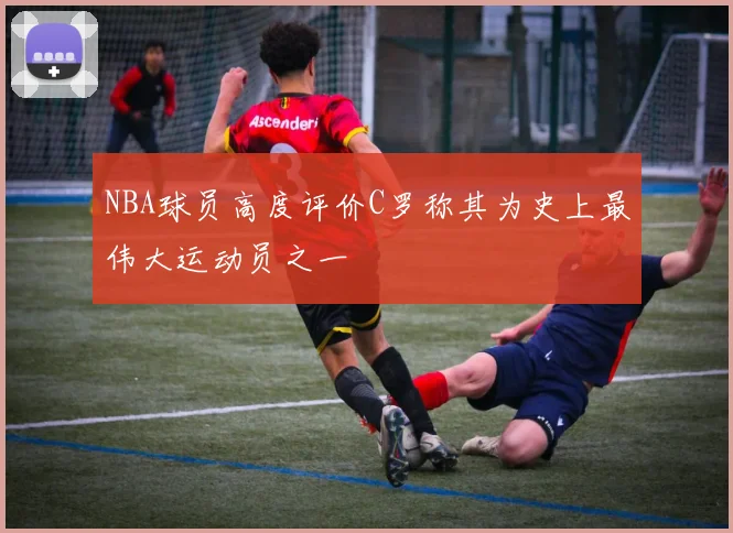 NBA球员高度评价C罗称其为史上最伟大运动员之一